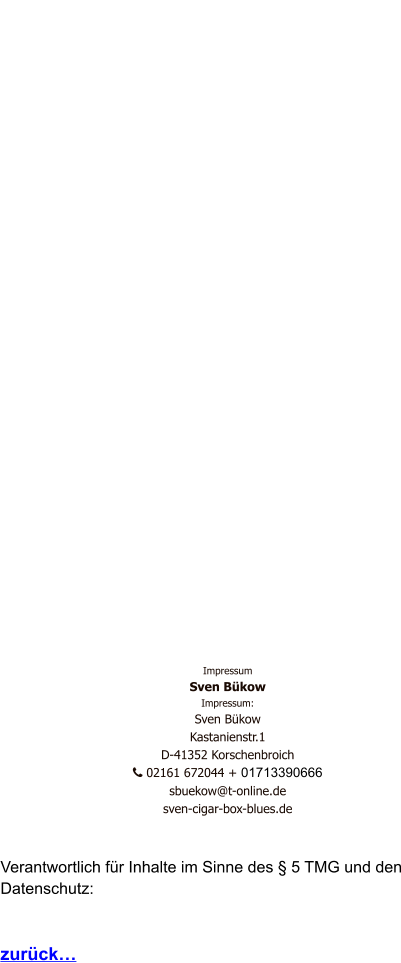 Impressum Sven Bükow Impressum: Sven Bükow Kastanienstr.1  D-41352 Korschenbroich    02161 672044 + 01713390666   sbuekow@t-online.de sven-cigar-box-blues.de   Verantwortlich für Inhalte im Sinne des § 5 TMG und den Datenschutz:   zurück…